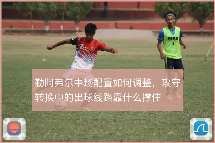 勒阿弗尔中场配置如何调整,攻守转换中的出球线路靠什么撑住