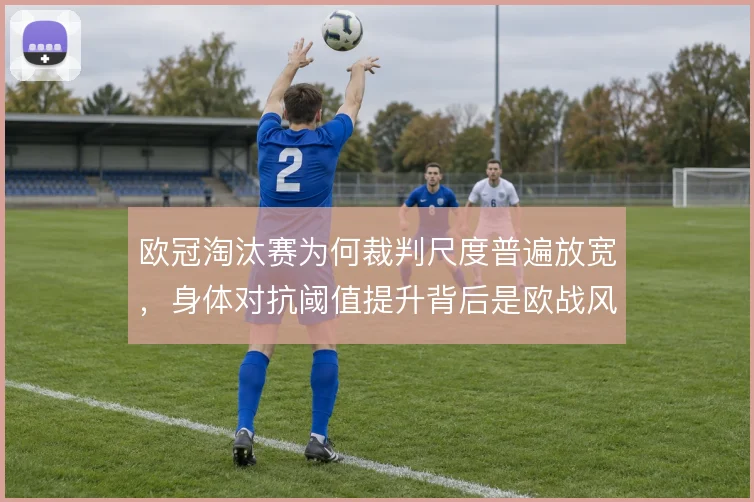 欧冠淘汰赛为何裁判尺度普遍放宽,身体对抗阈值提升背后是欧战风格的博弈
