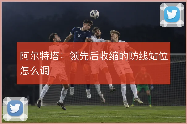 阿尔特塔：领先后收缩的防线站位怎么调