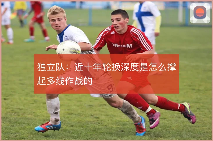 独立队:近十年轮换深度是怎么撑起多线作战的
