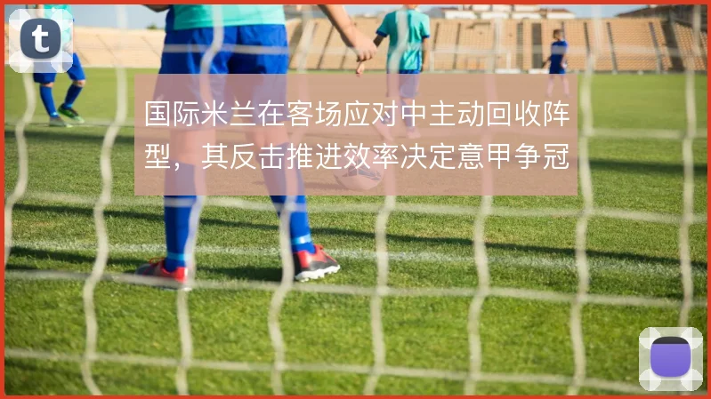 国际米兰在客场应对中主动回收阵型,其反击推进效率决定意甲争冠走势