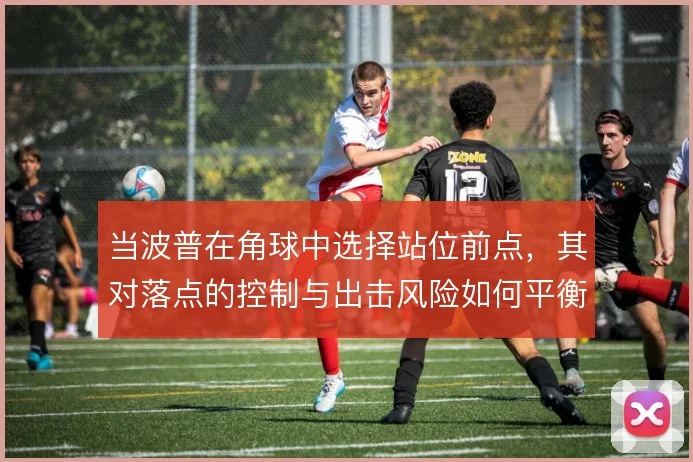 当波普在角球中选择站位前点,其对落点的控制与出击风险如何平衡