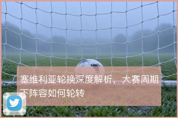塞维利亚轮换深度解析，大赛周期下阵容如何轮转
