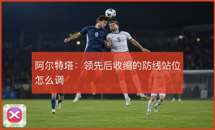 阿尔特塔：领先后收缩的防线站位怎么调