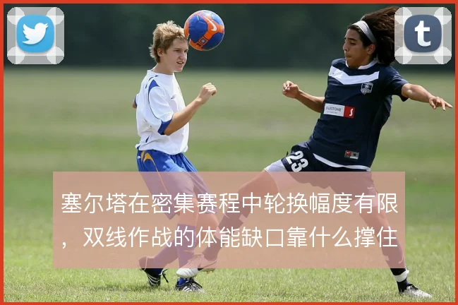 塞尔塔在密集赛程中轮换幅度有限，双线作战的体能缺口靠什么撑住