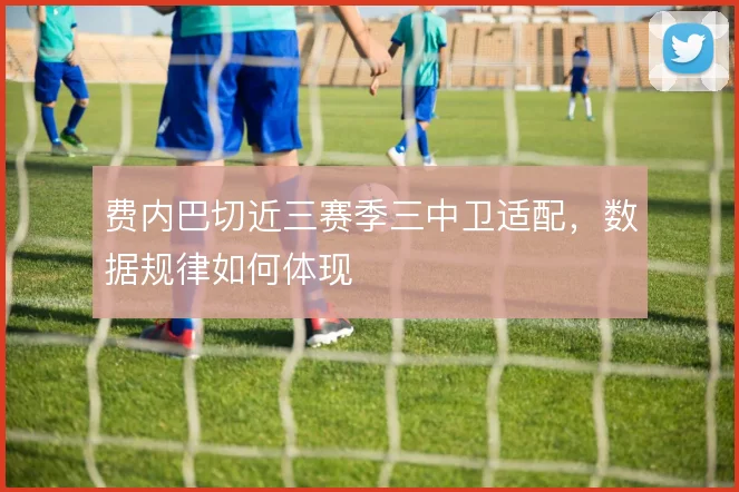 费内巴切近三赛季三中卫适配，数据规律如何体现