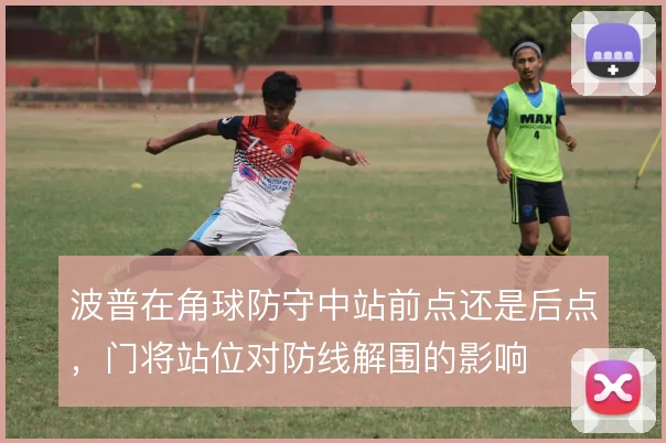 波普在角球防守中站前点还是后点，门将站位对防线解围的影响