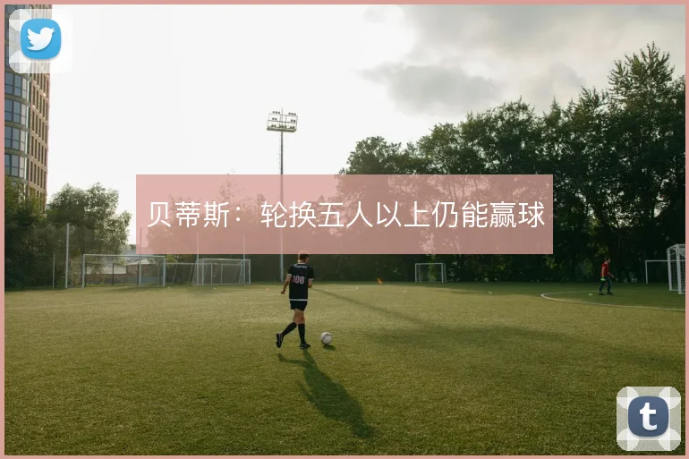 贝蒂斯:轮换五人以上仍能赢球