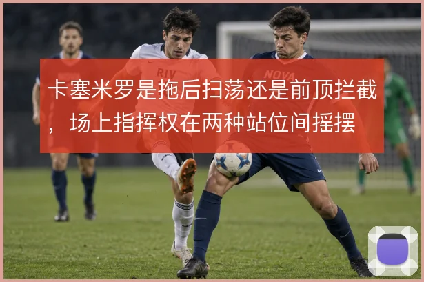 卡塞米罗是拖后扫荡还是前顶拦截，场上指挥权在两种站位间摇摆