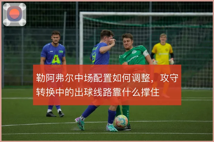 勒阿弗尔中场配置如何调整,攻守转换中的出球线路靠什么撑住
