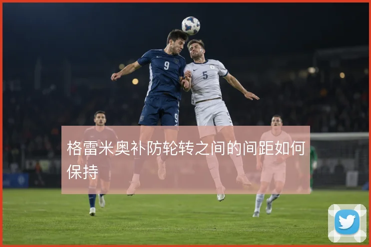 格雷米奥补防轮转之间的间距如何保持