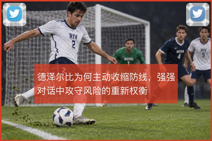 德泽尔比为何主动收缩防线,强强对话中攻守风险的重新权衡