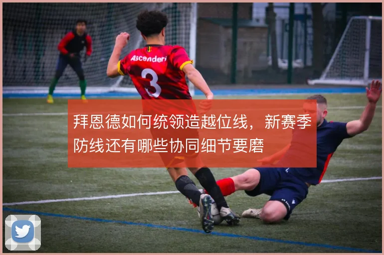 拜恩德如何统领造越位线,新赛季防线还有哪些协同细节要磨