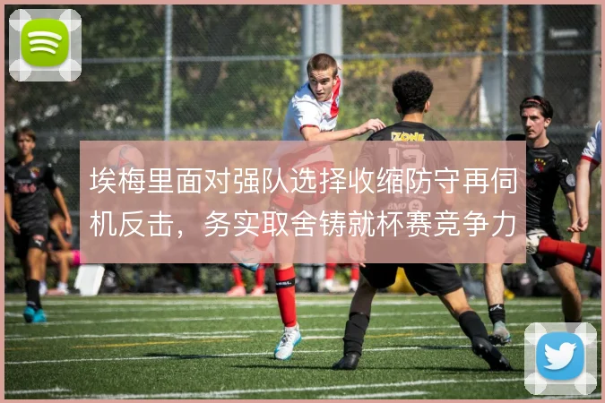 埃梅里面对强队选择收缩防守再伺机反击，务实取舍铸就杯赛竞争力
