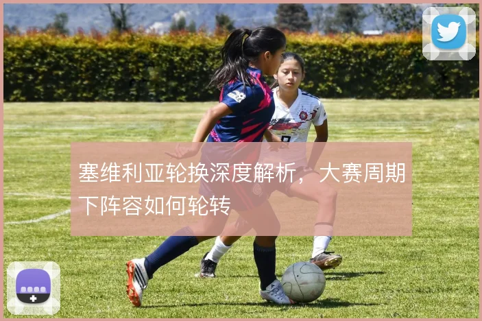 塞维利亚轮换深度解析，大赛周期下阵容如何轮转