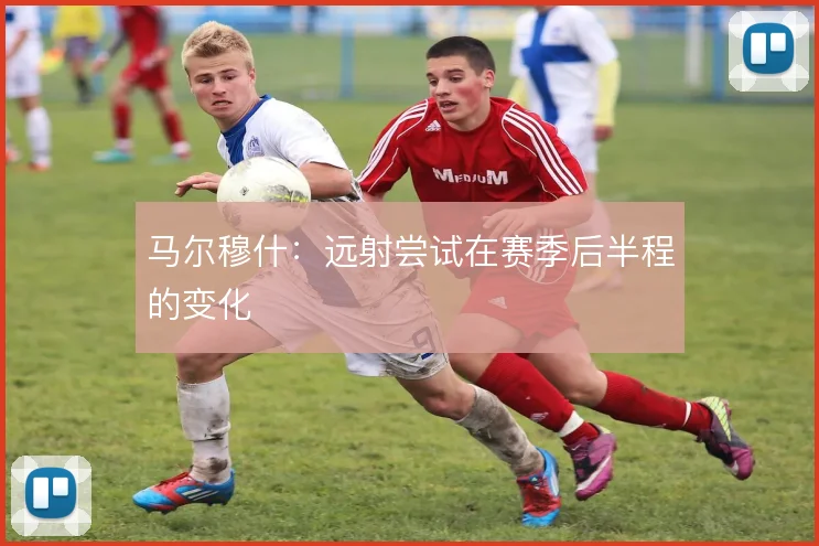 马尔穆什:远射尝试在赛季后半程的变化