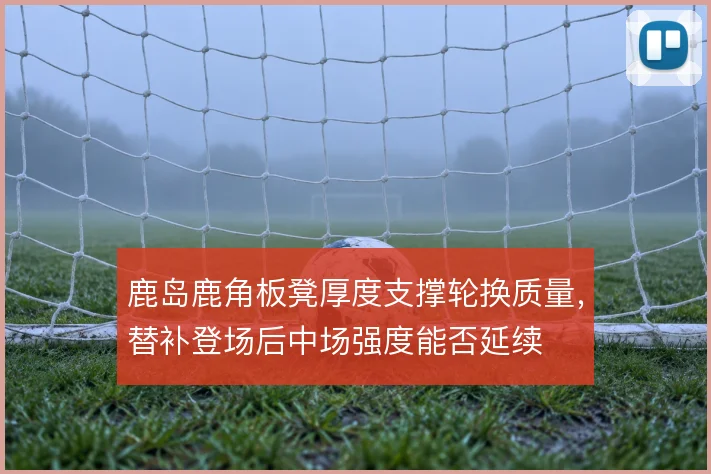鹿岛鹿角板凳厚度支撑轮换质量,替补登场后中场强度能否延续