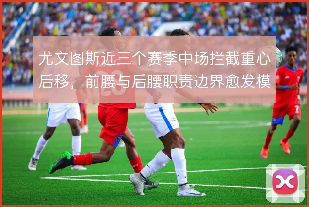 尤文图斯近三个赛季中场拦截重心后移，前腰与后腰职责边界愈发模糊