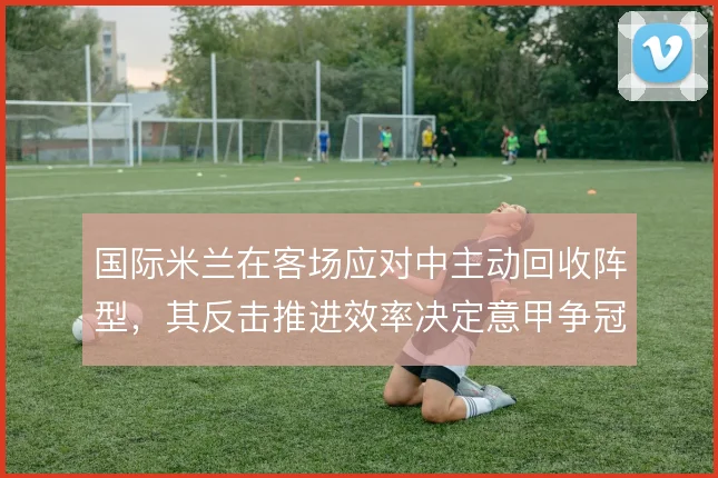 国际米兰在客场应对中主动回收阵型，其反击推进效率决定意甲争冠走势