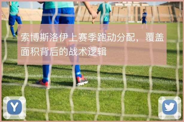 索博斯洛伊上赛季跑动分配,覆盖面积背后的战术逻辑
