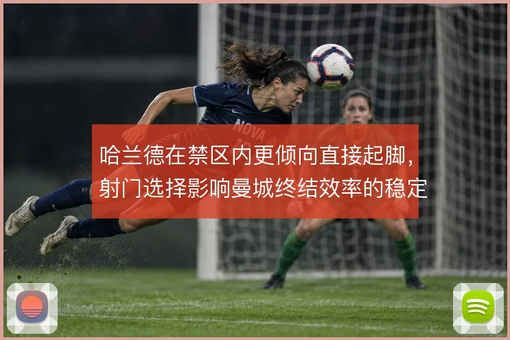 哈兰德在禁区内更倾向直接起脚,射门选择影响曼城终结效率的稳定性